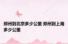 郑州到北京多少公里 郑州到上海多少公里 