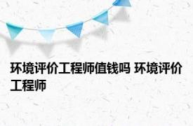 环境评价工程师值钱吗 环境评价工程师 