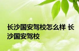 长沙国安驾校怎么样 长沙国安驾校 