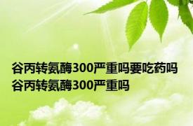 谷丙转氨酶300严重吗要吃药吗 谷丙转氨酶300严重吗 