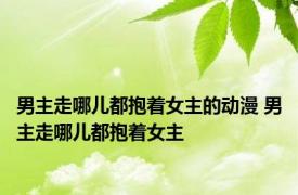 男主走哪儿都抱着女主的动漫 男主走哪儿都抱着女主 
