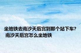 坐地铁去南沙天后宫到那个站下车? 南沙天后宫怎么坐地铁 