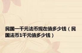 民国一千元法币现在值多少钱（民国法币1千元值多少钱）