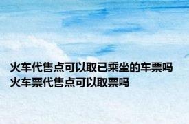 火车代售点可以取已乘坐的车票吗 火车票代售点可以取票吗 