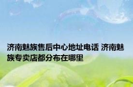 济南魅族售后中心地址电话 济南魅族专卖店都分布在哪里