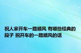 祝人家开车一路顺风 有哪些经典的段子 祝开车的一路顺风的话 