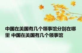 中国在美国有几个领事馆分别在哪里 中国在美国有几个领事馆