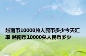 越南币10000兑人民币多少今天汇率 越南币10000兑人民币多少 
