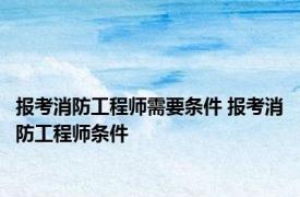 报考消防工程师需要条件 报考消防工程师条件 