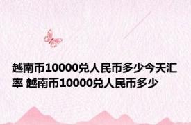 越南币10000兑人民币多少今天汇率 越南币10000兑人民币多少 