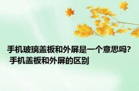 手机玻璃盖板和外屏是一个意思吗? 手机盖板和外屏的区别