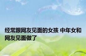 经常跟网友见面的女孩 中年女和网友见面做了 