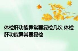 体检肝功能异常要复检几次 体检肝功能异常要复检 
