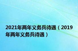 2021年两年义务兵待遇（2019年两年义务兵待遇）
