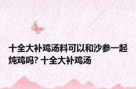 十全大补鸡汤料可以和沙参一起炖鸡吗? 十全大补鸡汤 
