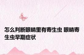 怎么判断眼睛里有寄生虫 眼睛寄生虫早期症状 