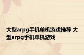 大型arpg手机单机游戏推荐 大型arpg手机单机游戏 