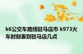k6公交车路线驻马店市 k973火车时刻表到驻马店几点