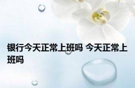 银行今天正常上班吗 今天正常上班吗 