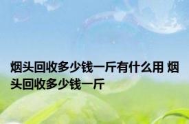 烟头回收多少钱一斤有什么用 烟头回收多少钱一斤 