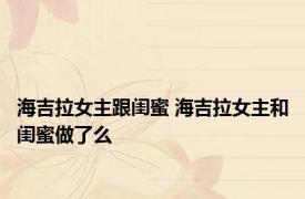海吉拉女主跟闺蜜 海吉拉女主和闺蜜做了么 