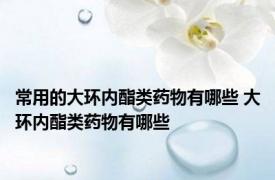 常用的大环内酯类药物有哪些 大环内酯类药物有哪些 