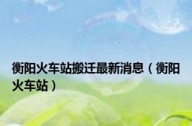 衡阳火车站搬迁最新消息（衡阳火车站）