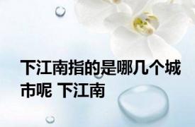 下江南指的是哪几个城市呢 下江南 