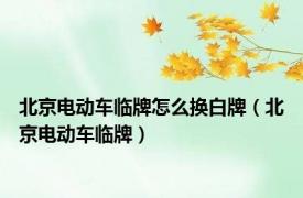 北京电动车临牌怎么换白牌（北京电动车临牌）