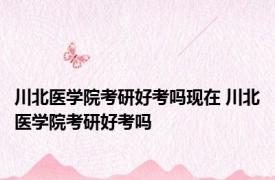 川北医学院考研好考吗现在 川北医学院考研好考吗 