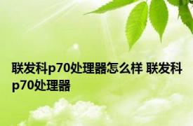 联发科p70处理器怎么样 联发科p70处理器 