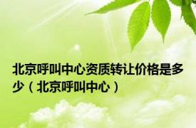 北京呼叫中心资质转让价格是多少（北京呼叫中心）