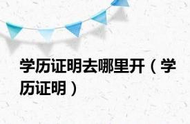 学历证明去哪里开（学历证明）