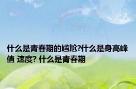 什么是青春期的尴尬?什么是身高峰值 速度? 什么是青春期
