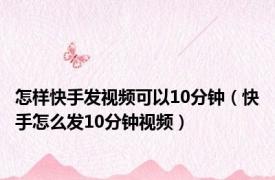 怎样快手发视频可以10分钟（快手怎么发10分钟视频）
