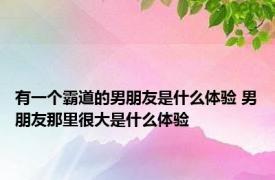 有一个霸道的男朋友是什么体验 男朋友那里很大是什么体验 