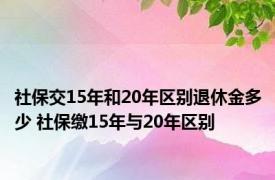 社保交15年和20年区别退休金多少 社保缴15年与20年区别 
