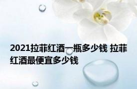2021拉菲红酒一瓶多少钱 拉菲红酒最便宜多少钱 
