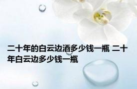 二十年的白云边酒多少钱一瓶 二十年白云边多少钱一瓶 