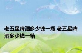 老五星啤酒多少钱一瓶 老五星啤酒多少钱一箱 