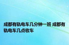 成都有轨电车几分钟一班 成都有轨电车几点收车