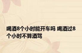 喝酒8个小时能开车吗 喝酒过8个小时不算酒驾 