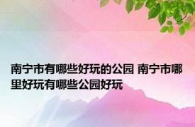 南宁市有哪些好玩的公园 南宁市哪里好玩有哪些公园好玩