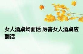 女人酒桌场面话 厉害女人酒桌应酬话 