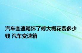 汽车变速箱坏了修大概花费多少钱 汽车变速箱 