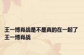 王一博肖战是不是真的在一起了 王一博肖战 
