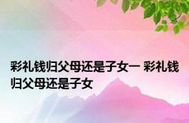 彩礼钱归父母还是子女一 彩礼钱归父母还是子女 