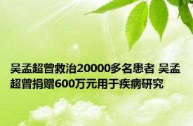 吴孟超曾救治20000多名患者 吴孟超曾捐赠600万元用于疾病研究 