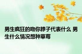 男生疯狂的吻你脖子代表什么 男生什么情况想种草莓 