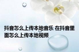 抖音怎么上传本地音乐 在抖音里面怎么上传本地视频